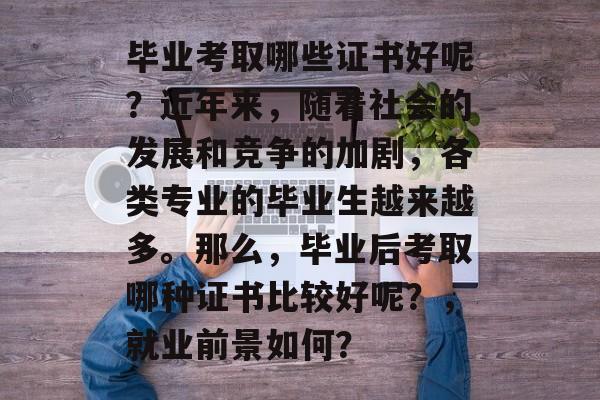 毕业考取哪些证书好呢？近年来，随着社会的发展和竞争的加剧，各类专业的毕业生越来越多。那么，毕业后考取哪种证书比较好呢？，就业前景如何？