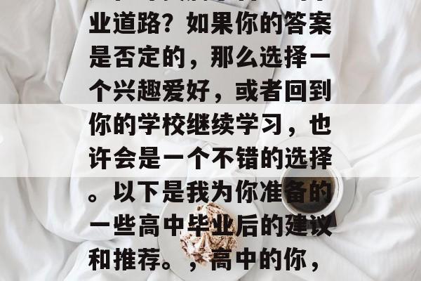 高中毕业以后的你是否还在寻找属于自己的事业道路?如果你的答案是否定的,那么选择一个兴趣爱好,或者回到你的学校继续学习,也许会是一个不错的选择。以下是我为你准备的一些高中毕业后的建议和推荐。,高中的你,寻找事业道路还是继续在学校学习? 高中毕业以后的你是否还在寻找属于自己的事业道路?如果你的答案是否定的,那么选择一个兴趣爱好,或者回到你的学校继续学习,也许会是一个不错的选择。以下是我为你准备的一些高中毕业后的建议和推荐。,高中的你,寻找事业道路还是继续在学校学习?