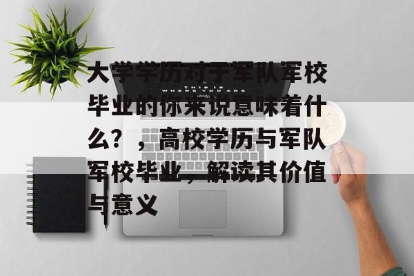 大学学历对于军队军校毕业的你来说意味着什么？，高校学历与军队军校毕业，解读其价值与意义