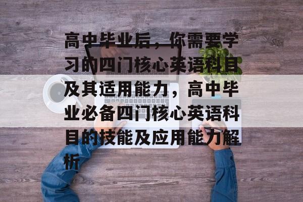 高中毕业后,你需要学习的四门核心英语科目及其适用能力,高中毕业必备四门核心英语科目的技能及应用能力解析 高中毕业后,你需要学习的四门核心英语科目及其适用能力,高中毕业必备四门核心英语科目的技能及应用能力解析