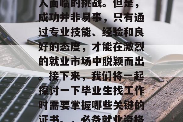 毕业找工作,这是一项重要的任务,也是许多人面临的挑战。但是,成功并非易事,只有通过专业技能、经验和良好的态度,才能在激烈的就业市场中脱颖而出。接下来,我们将一起探讨一下毕业生找工作时需要掌握哪些关键的证书。,必备就业资格,毕业生应掌握的10个关键证书 毕业找工作,这是一项重要的任务,也是许多人面临的挑战。但是,成功并非易事,只有通过专业技能、经验和良好的态度,才能在激烈的就业市场中脱颖而出。接下来,我们将一起探讨一下毕业生找工作时需要掌握哪些关键的证书。,必备就业资格,毕业生应掌握的10个关键证书
