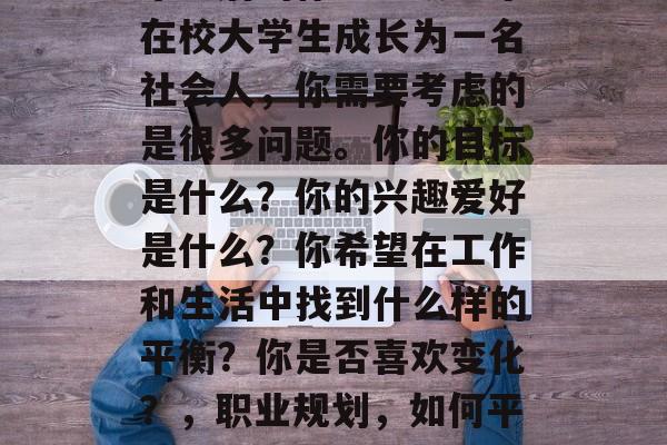 毕业后的你已经从一个在校大学生成长为一名社会人，你需要考虑的是很多问题。你的目标是什么？你的兴趣爱好是什么？你希望在工作和生活中找到什么样的平衡？你是否喜欢变化？，职业规划，如何平衡校园生活和社会生活