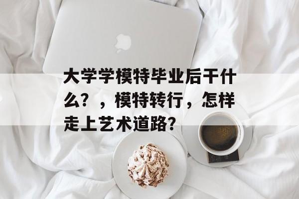 大学学模特毕业后干什么?,模特转行,怎样走上艺术道路? 大学学模特毕业后干什么?,模特转行,怎样走上艺术道路?