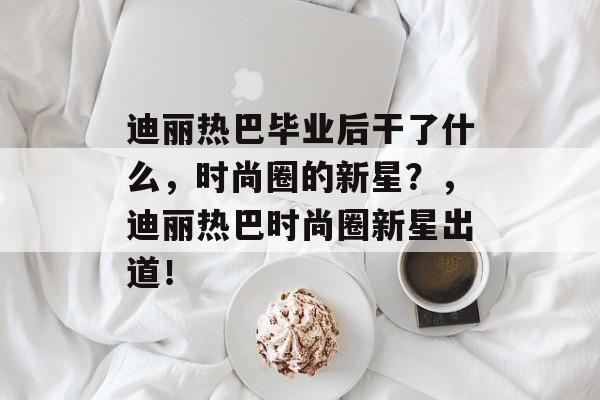 迪丽热巴毕业后干了什么，时尚圈的新星？，迪丽热巴时尚圈新星出道！