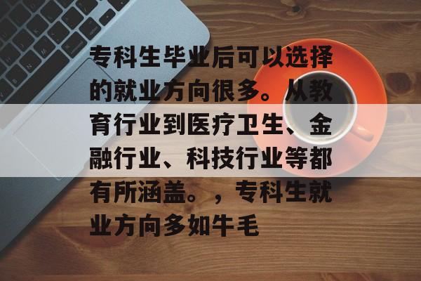 专科生毕业后可以选择的就业方向很多。从教育行业到医疗卫生、金融行业、科技行业等都有所涵盖。,专科生就业方向多如牛毛 专科生毕业后可以选择的就业方向很多。从教育行业到医疗卫生、金融行业、科技行业等都有所涵盖。,专科生就业方向多如牛毛