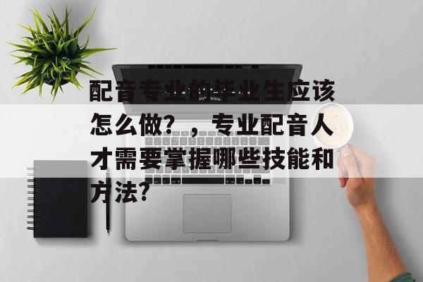 配音专业的毕业生应该怎么做？，专业配音人才需要掌握哪些技能和方法?