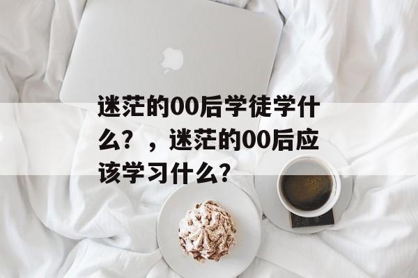 迷茫的00后学徒学什么?,迷茫的00后应该学习什么? 迷茫的00后学徒学什么?,迷茫的00后应该学习什么?