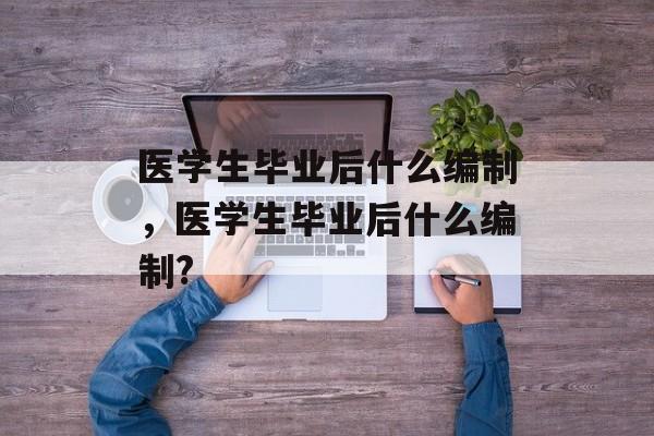 医学生毕业后什么编制,医学生毕业后什么编制? 医学生毕业后什么编制,医学生毕业后什么编制?
