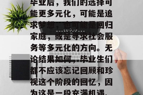 毕业,不仅仅是人生的一个阶段,更是我们内心深处的一次跨越。在毕业后,我们的选择可能更多元化,可能是追求梦想,也可能是回归家庭,或是寻求社会服务等多元化的方向。无论结果如何,毕业生们都不应该忘记回顾和珍视这个阶段的回忆,因为这是一段充满机遇、挑战与成长的经历。,从毕业走向未来,一段人生的跨越与反思 毕业,不仅仅是人生的一个阶段,更是我们内心深处的一次跨越。在毕业后,我们的选择可能更多元化,可能是追求梦想,也可能是回归家庭,或是寻求社会服务等多元化的方向。无论结果如何,毕业生们都不应该忘记回顾和珍视这个阶段的回忆,因为这是一段充满机遇、挑战与成长的经历。,从毕业走向未来,一段人生的跨越与反思