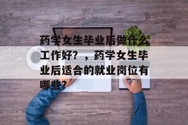 药学女生毕业后做什么工作好？，药学女生毕业后适合的就业岗位有哪些?