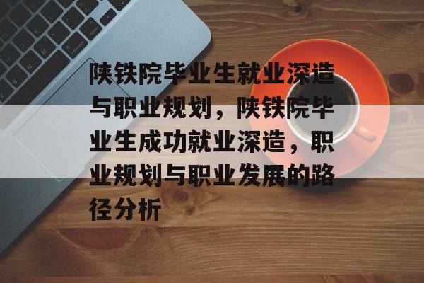 陕铁院毕业生就业深造与职业规划,陕铁院毕业生成功就业深造,职业规划与职业发展的路径分析 陕铁院毕业生就业深造与职业规划,陕铁院毕业生成功就业深造,职业规划与职业发展的路径分析