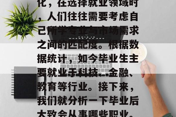 毕业后的就业方向多元化,在选择就业领域时,人们往往需要考虑自己所学专业与市场需求之间的匹配度。根据数据统计,如今毕业生主要就业于科技、金融、教育等行业。接下来,我们就分析一下毕业后大致会从事哪些职业。,科技金融教育 毕业后的就业方向多元化,在选择就业领域时,人们往往需要考虑自己所学专业与市场需求之间的匹配度。根据数据统计,如今毕业生主要就业于科技、金融、教育等行业。接下来,我们就分析一下毕业后大致会从事哪些职业。,科技金融教育