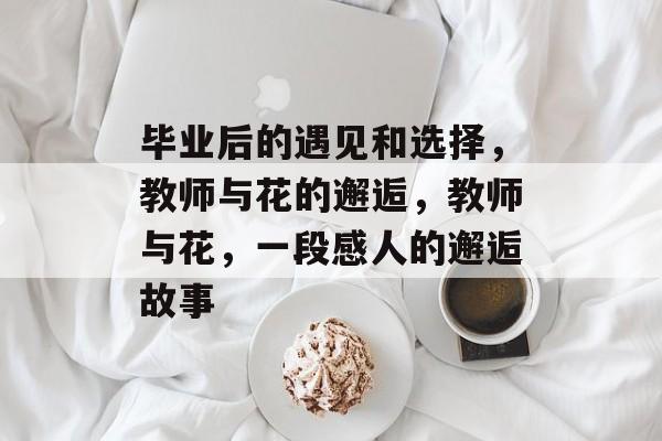 毕业后的遇见和选择,教师与花的邂逅,教师与花,一段感人的邂逅故事 毕业后的遇见和选择,教师与花的邂逅,教师与花,一段感人的邂逅故事
