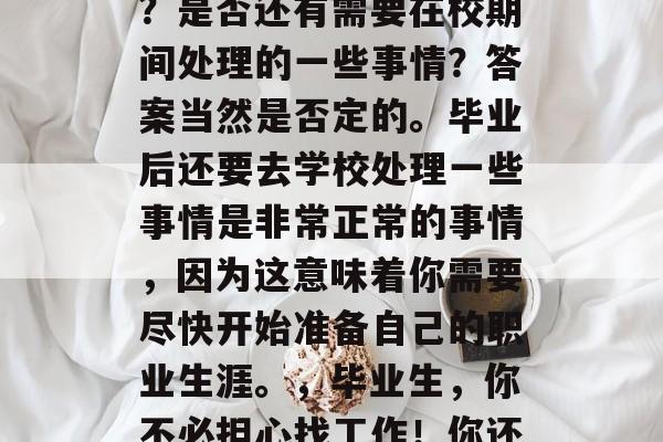 毕业季即将来临,你是否还在为找工作而烦恼?是否还有需要在校期间处理的一些事情?答案当然是否定的。毕业后还要去学校处理一些事情是非常正常的事情,因为这意味着你需要尽快开始准备自己的职业生涯。,毕业生,你不必担心找工作!你还需要在校期间完成的事情 毕业季即将来临,你是否还在为找工作而烦恼?是否还有需要在校期间处理的一些事情?答案当然是否定的。毕业后还要去学校处理一些事情是非常正常的事情,因为这意味着你需要尽快开始准备自己的职业生涯。,毕业生,你不必担心找工作!你还需要在校期间完成的事情