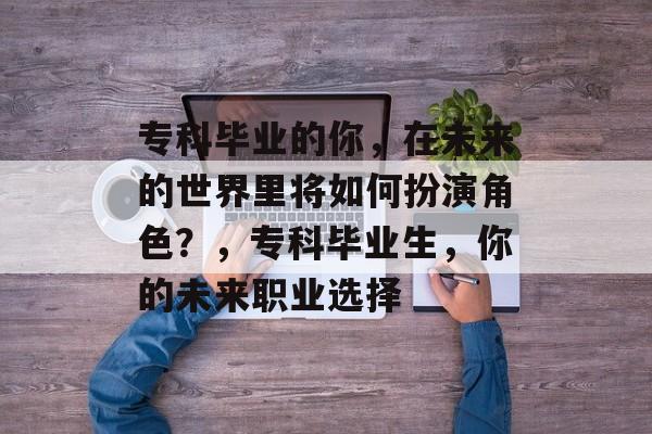 专科毕业的你，在未来的世界里将如何扮演角色？，专科毕业生，你的未来职业选择