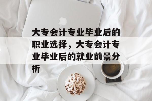 大专会计专业毕业后的职业选择,大专会计专业毕业后的就业前景分析 大专会计专业毕业后的职业选择,大专会计专业毕业后的就业前景分析