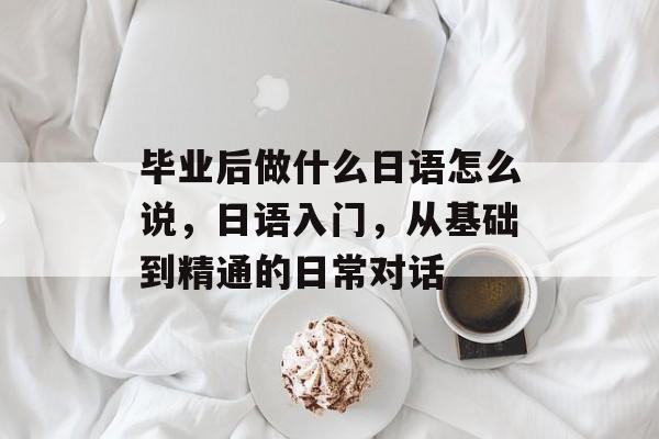 毕业后做什么日语怎么说，日语入门，从基础到精通的日常对话