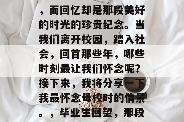 毕业是一场人生的转变,而回忆却是那段美好的时光的珍贵纪念。当我们离开校园,踏入社会,回首那些年,哪些时刻最让我们怀念呢?接下来,我将分享一下我最怀念母校时的情景。,毕业生回望,那段美好时光的记忆与展望 毕业是一场人生的转变,而回忆却是那段美好的时光的珍贵纪念。当我们离开校园,踏入社会,回首那些年,哪些时刻最让我们怀念呢?接下来,我将分享一下我最怀念母校时的情景。,毕业生回望,那段美好时光的记忆与展望