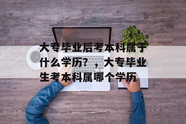 大专毕业后考本科属于什么学历?,大专毕业生考本科属哪个学历 大专毕业后考本科属于什么学历?,大专毕业生考本科属哪个学历