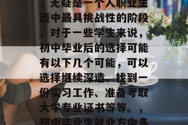 初中毕业后的职业选择,无疑是一个人职业生涯中最具挑战性的阶段。对于一些学生来说,初中毕业后的选择可能有以下几个可能,可以选择继续深造、找到一份实习工作、准备考取大学专业证书等等。,初中毕业生就业方向多元化 初中毕业后的职业选择,无疑是一个人职业生涯中最具挑战性的阶段。对于一些学生来说,初中毕业后的选择可能有以下几个可能,可以选择继续深造、找到一份实习工作、准备考取大学专业证书等等。,初中毕业生就业方向多元化