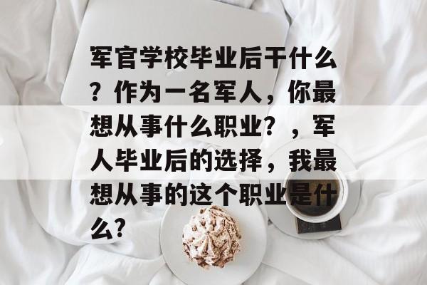 军官学校毕业后干什么?作为一名军人,你最想从事什么职业?,军人毕业后的选择,我最想从事的这个职业是什么? 军官学校毕业后干什么?作为一名军人,你最想从事什么职业?,军人毕业后的选择,我最想从事的这个职业是什么?