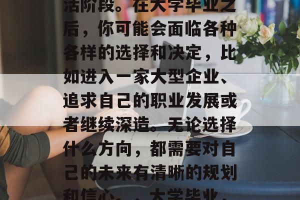 毕业是一段人生的转折点,也是一个重要的生活阶段。在大学毕业之后,你可能会面临各种各样的选择和决定,比如进入一家大型企业、追求自己的职业发展或者继续深造。无论选择什么方向,都需要对自己的未来有清晰的规划和信心。,大学毕业,规划未来的道路,明确职业发展方向 毕业是一段人生的转折点,也是一个重要的生活阶段。在大学毕业之后,你可能会面临各种各样的选择和决定,比如进入一家大型企业、追求自己的职业发展或者继续深造。无论选择什么方向,都需要对自己的未来有清晰的规划和信心。,大学毕业,规划未来的道路,明确职业发展方向