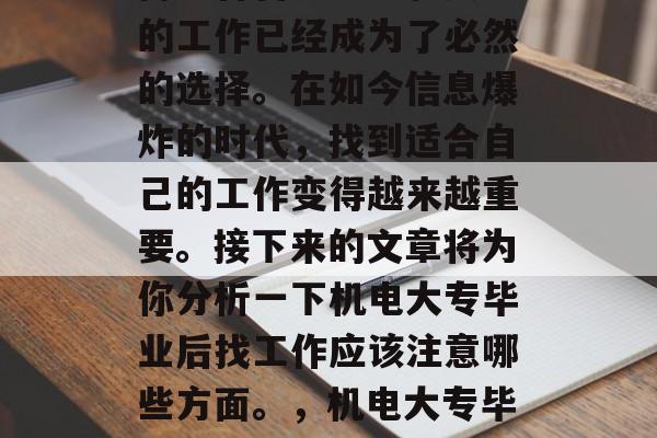 机电大专毕业的你准备好了吗?在社会竞争激烈的大都市中,寻找一份适合自己能力和兴趣的工作已经成为了必然的选择。在如今信息爆炸的时代,找到适合自己的工作变得越来越重要。接下来的文章将为你分析一下机电大专毕业后找工作应该注意哪些方面。,机电大专毕业生就业需关注五大要素,职位需求、薪资水平、竞争力强不强、公司环境和企业文化等 机电大专毕业的你准备好了吗?在社会竞争激烈的大都市中,寻找一份适合自己能力和兴趣的工作已经成为了必然的选择。在如今信息爆炸的时代,找到适合自己的工作变得越来越重要。接下来的文章将为你分析一下机电大专毕业后找工作应该注意哪些方面。,机电大专毕业生就业需关注五大要素,职位需求、薪资水平、竞争力强不强、公司环境和企业文化等