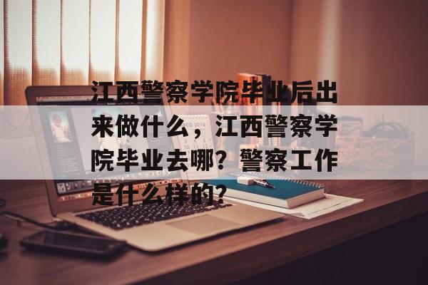 江西警察学院毕业后出来做什么,江西警察学院毕业去哪?警察工作是什么样的? 江西警察学院毕业后出来做什么,江西警察学院毕业去哪?警察工作是什么样的?