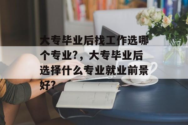 大专毕业后找工作选哪个专业?，大专毕业后选择什么专业就业前景好?