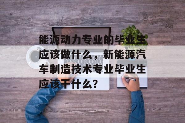 能源动力专业的毕业生应该做什么,新能源汽车制造技术专业毕业生应该干什么? 能源动力专业的毕业生应该做什么,新能源汽车制造技术专业毕业生应该干什么?