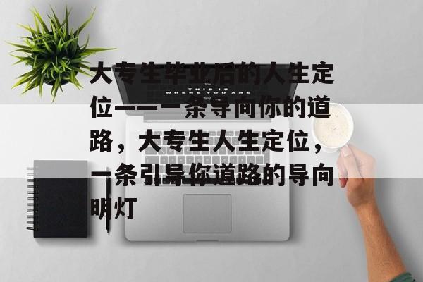 大专生毕业后的人生定位——一条导向你的道路,大专生人生定位,一条引导你道路的导向明灯 大专生毕业后的人生定位——一条导向你的道路,大专生人生定位,一条引导你道路的导向明灯