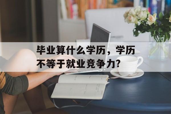 毕业算什么学历,学历不等于就业竞争力? 毕业算什么学历,学历不等于就业竞争力?
