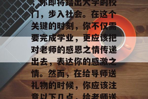 毕业季,作为一名学子,你即将踏出大学的校门,步入社会。在这个关键的时刻,你不仅需要完成学业,更应该把对老师的感恩之情传递出去,表达你的感激之情。然而,在给导师送礼物的时候,你应该注意以下几点,给老师送礼注意事项 毕业季,作为一名学子,你即将踏出大学的校门,步入社会。在这个关键的时刻,你不仅需要完成学业,更应该把对老师的感恩之情传递出去,表达你的感激之情。然而,在给导师送礼物的时候,你应该注意以下几点,给老师送礼注意事项