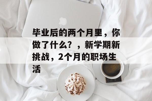 毕业后的两个月里,你做了什么?,新学期新挑战,2个月的职场生活 毕业后的两个月里,你做了什么?,新学期新挑战,2个月的职场生活