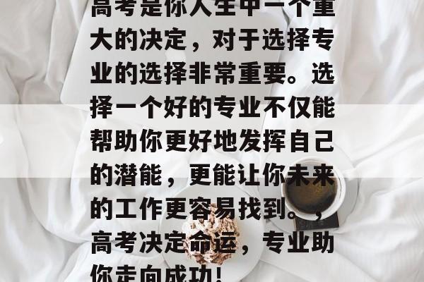 高考是你人生中一个重大的决定,对于选择专业的选择非常重要。选择一个好的专业不仅能帮助你更好地发挥自己的潜能,更能让你未来的工作更容易找到。,高考决定命运,专业助你走向成功! 高考是你人生中一个重大的决定,对于选择专业的选择非常重要。选择一个好的专业不仅能帮助你更好地发挥自己的潜能,更能让你未来的工作更容易找到。,高考决定命运,专业助你走向成功!