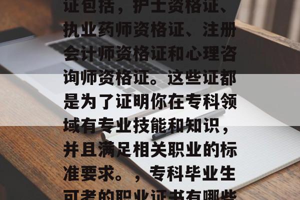 专科毕业工作后可考的证包括,护士资格证、执业药师资格证、注册会计师资格证和心理咨询师资格证。这些证都是为了证明你在专科领域有专业技能和知识,并且满足相关职业的标准要求。,专科毕业生可考的职业证书有哪些? 专科毕业工作后可考的证包括,护士资格证、执业药师资格证、注册会计师资格证和心理咨询师资格证。这些证都是为了证明你在专科领域有专业技能和知识,并且满足相关职业的标准要求。,专科毕业生可考的职业证书有哪些?