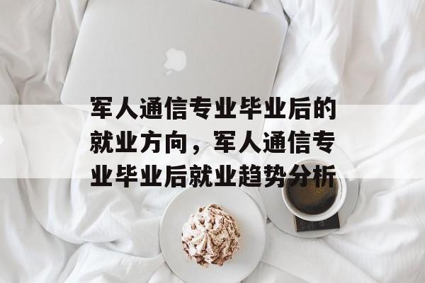 军人通信专业毕业后的就业方向,军人通信专业毕业后就业趋势分析 军人通信专业毕业后的就业方向,军人通信专业毕业后就业趋势分析