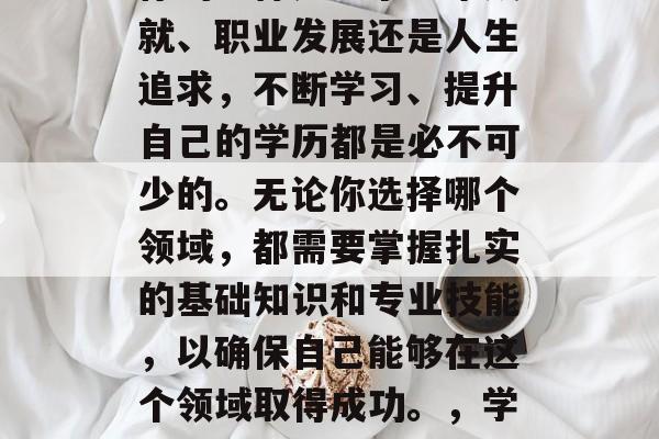 在人生的道路中,无论你的目标是追求学术成就、职业发展还是人生追求,不断学习、提升自己的学历都是必不可少的。无论你选择哪个领域,都需要掌握扎实的基础知识和专业技能,以确保自己能够在这个领域取得成功。,学术与职场,全面提升学历的力量 在人生的道路中,无论你的目标是追求学术成就、职业发展还是人生追求,不断学习、提升自己的学历都是必不可少的。无论你选择哪个领域,都需要掌握扎实的基础知识和专业技能,以确保自己能够在这个领域取得成功。,学术与职场,全面提升学历的力量