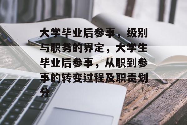 大学毕业后参事,级别与职务的界定,大学生毕业后参事,从职到参事的转变过程及职责划分 大学毕业后参事,级别与职务的界定,大学生毕业后参事,从职到参事的转变过程及职责划分