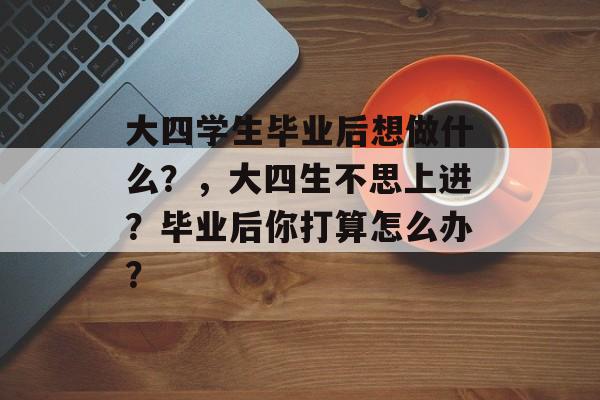 大四学生毕业后想做什么?,大四生不思上进?毕业后你打算怎么办? 大四学生毕业后想做什么?,大四生不思上进?毕业后你打算怎么办?