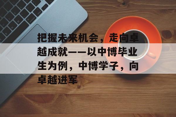 把握未来机会,走向卓越成就——以中博毕业生为例,中博学子,向卓越进军 把握未来机会,走向卓越成就——以中博毕业生为例,中博学子,向卓越进军