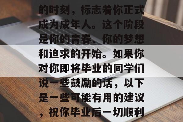毕业啦!这是一个重要的时刻,标志着你正式成为成年人。这个阶段是你的青春、你的梦想和追求的开始。如果你对你即将毕业的同学们说一些鼓励的话,以下是一些可能有用的建议,祝你毕业后一切顺利,前程似锦! 毕业啦!这是一个重要的时刻,标志着你正式成为成年人。这个阶段是你的青春、你的梦想和追求的开始。如果你对你即将毕业的同学们说一些鼓励的话,以下是一些可能有用的建议,祝你毕业后一切顺利,前程似锦!