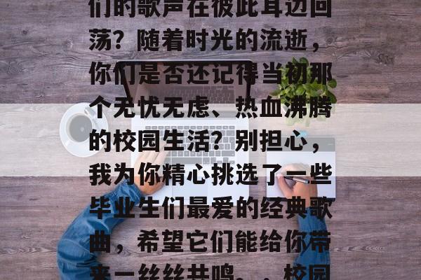 毕业后的同学们，是否曾想要再次相遇，让你们的歌声在彼此耳边回荡？随着时光的流逝，你们是否还记得当初那个无忧无虑、热血沸腾的校园生活？别担心，我为你精心挑选了一些毕业生们最爱的经典歌曲，希望它们能给你带来一丝丝共鸣。，校园回响，那些青春旋律，让我们再次相遇吧!