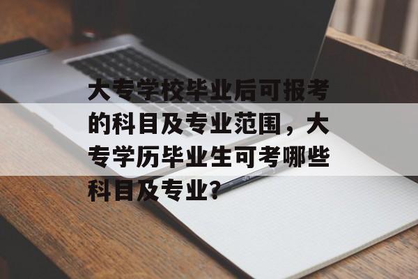 大专学校毕业后可报考的科目及专业范围,大专学历毕业生可考哪些科目及专业? 大专学校毕业后可报考的科目及专业范围,大专学历毕业生可考哪些科目及专业?