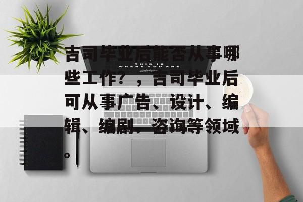 吉司毕业后能否从事哪些工作?,吉司毕业后可从事广告、设计、编辑、编剧、咨询等领域。 吉司毕业后能否从事哪些工作?,吉司毕业后可从事广告、设计、编辑、编剧、咨询等领域。