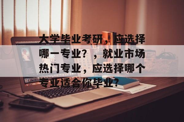 大学毕业考研，应选择哪一专业？，就业市场热门专业，应选择哪个专业适合你毕业?