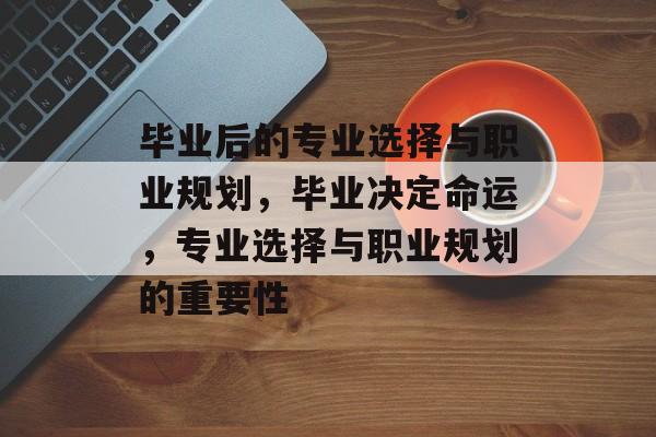 毕业后的专业选择与职业规划,毕业决定命运,专业选择与职业规划的重要性 毕业后的专业选择与职业规划,毕业决定命运,专业选择与职业规划的重要性