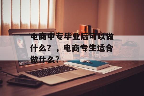 电商中专毕业后可以做什么？，电商专生适合做什么？