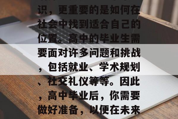 高中毕业的你是否已经知道你的未来?对于大多数人来说,高中的生活并不只是学习书本知识,更重要的是如何在社会中找到适合自己的位置。高中的毕业生需要面对许多问题和挑战,包括就业、学术规划、社交礼仪等等。因此,高中毕业后,你需要做好准备,以便在未来的生活中更加从容不迫。,高中毕业生找工作,如何在竞争激烈的社会中立足 高中毕业的你是否已经知道你的未来?对于大多数人来说,高中的生活并不只是学习书本知识,更重要的是如何在社会中找到适合自己的位置。高中的毕业生需要面对许多问题和挑战,包括就业、学术规划、社交礼仪等等。因此,高中毕业后,你需要做好准备,以便在未来的生活中更加从容不迫。,高中毕业生找工作,如何在竞争激烈的社会中立足