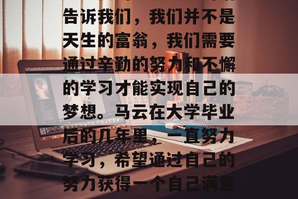 马云曾经说过,不要期待一夜之间就能拥有自己想要的一切。这句话告诉我们,我们并不是天生的富翁,我们需要通过辛勤的努力和不懈的学习才能实现自己的梦想。马云在大学毕业后的几年里,一直努力学习,希望通过自己的努力获得一个自己满意的职业。,马云,不期而遇的财富,不是一夜之间的起跑线 马云曾经说过,不要期待一夜之间就能拥有自己想要的一切。这句话告诉我们,我们并不是天生的富翁,我们需要通过辛勤的努力和不懈的学习才能实现自己的梦想。马云在大学毕业后的几年里,一直努力学习,希望通过自己的努力获得一个自己满意的职业。,马云,不期而遇的财富,不是一夜之间的起跑线